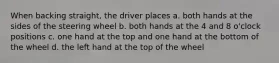 When backing straight, the driver places a. both hands at the sides of the steering wheel b. both hands at the 4 and 8 o'clock positions c. one hand at the top and one hand at the bottom of the wheel d. the left hand at the top of the wheel