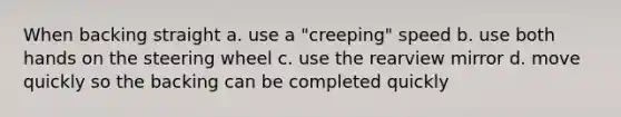 When backing straight a. use a "creeping" speed b. use both hands on the steering wheel c. use the rearview mirror d. move quickly so the backing can be completed quickly