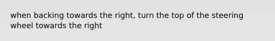 when backing towards the right, turn the top of the steering wheel towards the right