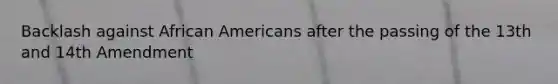 Backlash against African Americans after the passing of the 13th and 14th Amendment