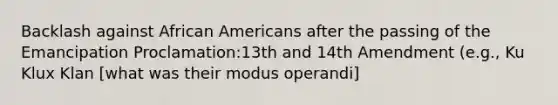 Backlash against African Americans after the passing of the Emancipation Proclamation:13th and 14th Amendment (e.g., Ku Klux Klan [what was their modus operandi]