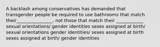 A backlash among conservatives has demanded that transgender people be required to use bathrooms that match their________________, not those that match their ____________ sexual orientations/ gender identities sexes assigned at birth/ sexual orientations gender identities/ sexes assigned at birth sexes assigned at birth/ gender identities