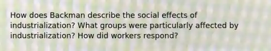 How does Backman describe the social effects of industrialization? What groups were particularly affected by industrialization? How did workers respond?