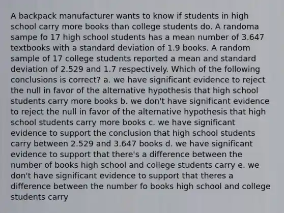 A backpack manufacturer wants to know if students in high school carry more books than college students do. A randoma sampe fo 17 high school students has a mean number of 3.647 textbooks with a standard deviation of 1.9 books. A random sample of 17 college students reported a mean and standard deviation of 2.529 and 1.7 respectively. Which of the following conclusions is correct? a. we have significant evidence to reject the null in favor of the alternative hypothesis that high school students carry more books b. we don't have significant evidence to reject the null in favor of the alternative hypothesis that high school students carry more books c. we have significant evidence to support the conclusion that high school students carry between 2.529 and 3.647 books d. we have significant evidence to support that there's a difference between the number of books high school and college students carry e. we don't have significant evidence to support that theres a difference between the number fo books high school and college students carry