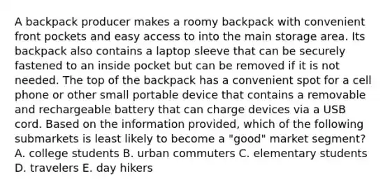 A backpack producer makes a roomy backpack with convenient front pockets and easy access to into the main storage area. Its backpack also contains a laptop sleeve that can be securely fastened to an inside pocket but can be removed if it is not needed. The top of the backpack has a convenient spot for a cell phone or other small portable device that contains a removable and rechargeable battery that can charge devices via a USB cord. Based on the information provided, which of the following submarkets is least likely to become a "good" market segment? A. college students B. urban commuters C. elementary students D. travelers E. day hikers