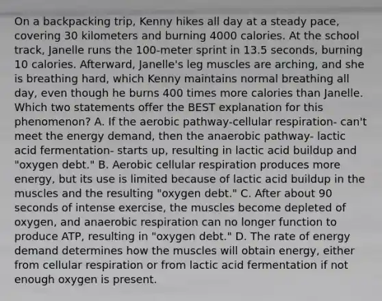 On a backpacking trip, Kenny hikes all day at a steady pace, covering 30 kilometers and burning 4000 calories. At the school track, Janelle runs the 100-meter sprint in 13.5 seconds, burning 10 calories. Afterward, Janelle's leg muscles are arching, and she is breathing hard, which Kenny maintains normal breathing all day, even though he burns 400 times more calories than Janelle. Which two statements offer the BEST explanation for this phenomenon? A. If the aerobic pathway-<a href='https://www.questionai.com/knowledge/k1IqNYBAJw-cellular-respiration' class='anchor-knowledge'>cellular respiration</a>- can't meet the energy demand, then the anaerobic pathway- lactic acid fermentation- starts up, resulting in lactic acid buildup and "oxygen debt." B. Aerobic cellular respiration produces more energy, but its use is limited because of lactic acid buildup in the muscles and the resulting "oxygen debt." C. After about 90 seconds of intense exercise, the muscles become depleted of oxygen, and an<a href='https://www.questionai.com/knowledge/kyxGdbadrV-aerobic-respiration' class='anchor-knowledge'>aerobic respiration</a> can no longer function to produce ATP, resulting in "oxygen debt." D. The rate of energy demand determines how the muscles will obtain energy, either from cellular respiration or from lactic acid fermentation if not enough oxygen is present.