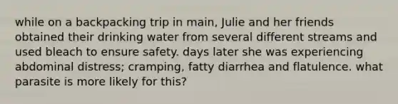 while on a backpacking trip in main, Julie and her friends obtained their drinking water from several different streams and used bleach to ensure safety. days later she was experiencing abdominal distress; cramping, fatty diarrhea and flatulence. what parasite is more likely for this?