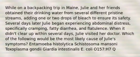 While on a backpacking trip in Maine, Julie and her friends obtained their drinking water from several different pristine streams, adding one or two drops of bleach to ensure its safety. Several days later Julie began experiencing abdominal distress, specifically cramping, fatty diarrhea, and flatulence. When it didn't clear up within several days, Julie visited her doctor. Which of the following would be the most likely cause of Julie's symptoms? Entamoeba histolytica Schistosoma mansoni Toxoplasma gondii Giardia intestinalis E. coli O157:H7 Q