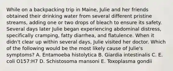 While on a backpacking trip in Maine, Julie and her friends obtained their drinking water from several different pristine streams, adding one or two drops of bleach to ensure its safety. Several days later Julie began experiencing abdominal distress, specifically cramping, fatty diarrhea, and flatulence. When it didn't clear up within several days, Julie visited her doctor. Which of the following would be the most likely cause of Julie's symptoms? A. Entamoeba histolytica B. Giardia intestinalis C. E. coli O157:H7 D. Schistosoma mansoni E. Toxoplasma gondii