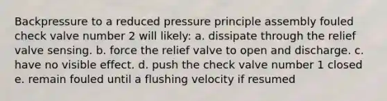 Backpressure to a reduced pressure principle assembly fouled check valve number 2 will likely: a. dissipate through the relief valve sensing. b. force the relief valve to open and discharge. c. have no visible effect. d. push the check valve number 1 closed e. remain fouled until a flushing velocity if resumed