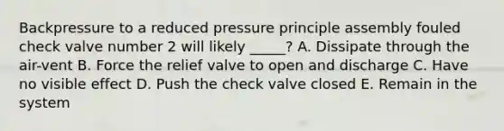 Backpressure to a reduced pressure principle assembly fouled check valve number 2 will likely _____? A. Dissipate through the air-vent B. Force the relief valve to open and discharge C. Have no visible effect D. Push the check valve closed E. Remain in the system