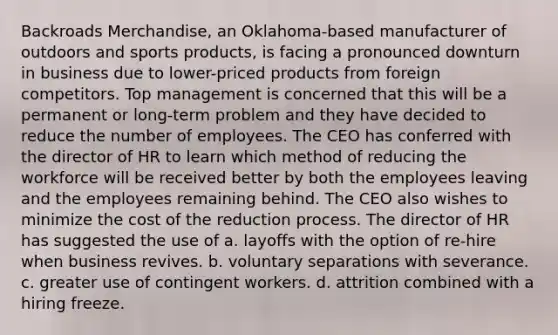 Backroads Merchandise, an Oklahoma-based manufacturer of outdoors and sports products, is facing a pronounced downturn in business due to lower-priced products from foreign competitors. Top management is concerned that this will be a permanent or long-term problem and they have decided to reduce the number of employees. The CEO has conferred with the director of HR to learn which method of reducing the workforce will be received better by both the employees leaving and the employees remaining behind. The CEO also wishes to minimize the cost of the reduction process. The director of HR has suggested the use of a. layoffs with the option of re-hire when business revives. b. voluntary separations with severance. c. greater use of contingent workers. d. attrition combined with a hiring freeze.