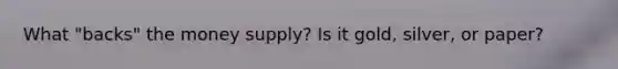 What "backs" the money supply? Is it gold, silver, or paper?