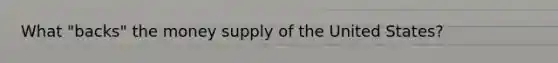 What "backs" the money supply of the United States?