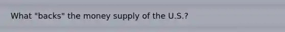 What "backs" the money supply of the U.S.?