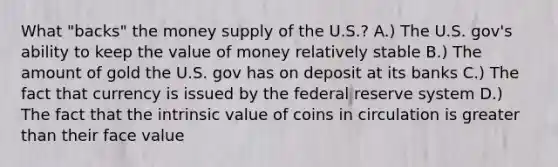 What "backs" the money supply of the U.S.? A.) The U.S. gov's ability to keep the value of money relatively stable B.) The amount of gold the U.S. gov has on deposit at its banks C.) The fact that currency is issued by the federal reserve system D.) The fact that the intrinsic value of coins in circulation is <a href='https://www.questionai.com/knowledge/ktgHnBD4o3-greater-than' class='anchor-knowledge'>greater than</a> their face value