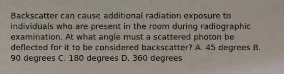 Backscatter can cause additional radiation exposure to individuals who are present in the room during radiographic examination. At what angle must a scattered photon be deflected for it to be considered backscatter? A. 45 degrees B. 90 degrees C. 180 degrees D. 360 degrees