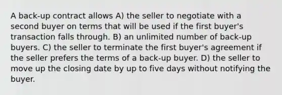 A back-up contract allows A) the seller to negotiate with a second buyer on terms that will be used if the first buyer's transaction falls through. B) an unlimited number of back-up buyers. C) the seller to terminate the first buyer's agreement if the seller prefers the terms of a back-up buyer. D) the seller to move up the closing date by up to five days without notifying the buyer.