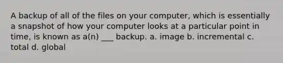 A backup of all of the files on your computer, which is essentially a snapshot of how your computer looks at a particular point in time, is known as a(n) ___ backup. a. image b. incremental c. total d. global