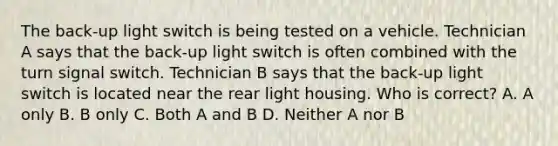 The back-up light switch is being tested on a vehicle. Technician A says that the back-up light switch is often combined with the turn signal switch. Technician B says that the back-up light switch is located near the rear light housing. Who is correct? A. A only B. B only C. Both A and B D. Neither A nor B