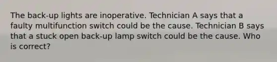 The back-up lights are inoperative. Technician A says that a faulty multifunction switch could be the cause. Technician B says that a stuck open back-up lamp switch could be the cause. Who is correct?