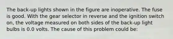 The back-up lights shown in the figure are inoperative. The fuse is good. With the gear selector in reverse and the ignition switch on, the voltage measured on both sides of the back-up light bulbs is 0.0 volts. The cause of this problem could be: