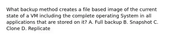 What backup method creates a file based image of the current state of a VM including the complete operating System in all applications that are stored on it? A. Full backup B. Snapshot C. Clone D. Replicate