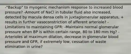 -"Backup" to myogenic mechanism response to increased blood pressure? -Amount of NaCl in tubular fluid also increased, detected by macula densa cells in juxtaglomerular apparatus, + results in further vasoconstriction of afferent arteriole? -Limitations to maintaining GFR: -Maintains normal glomerular pressure when BP is within certain range, 80 to 180 mm Hg? -Arterioles at maximum dilation, decrease in glomerular blood pressure and GFR, if extremely low, cessation of waste elimination in urine?