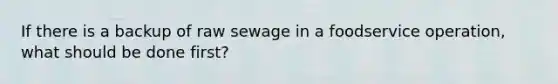 If there is a backup of raw sewage in a foodservice operation, what should be done first?