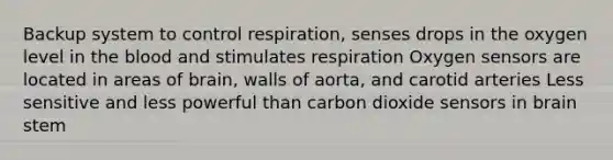 Backup system to control respiration, senses drops in the oxygen level in the blood and stimulates respiration Oxygen sensors are located in areas of brain, walls of aorta, and carotid arteries Less sensitive and less powerful than carbon dioxide sensors in brain stem