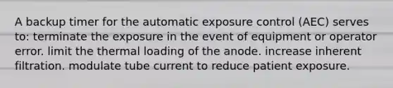 A backup timer for the automatic exposure control (AEC) serves to: terminate the exposure in the event of equipment or operator error. limit the thermal loading of the anode. increase inherent filtration. modulate tube current to reduce patient exposure.