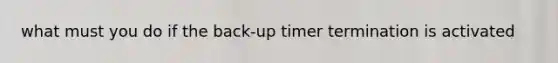 what must you do if the back-up timer termination is activated