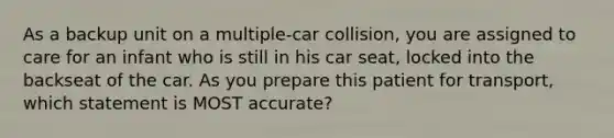 As a backup unit on a multiple-car collision, you are assigned to care for an infant who is still in his car seat, locked into the backseat of the car. As you prepare this patient for transport, which statement is MOST accurate?