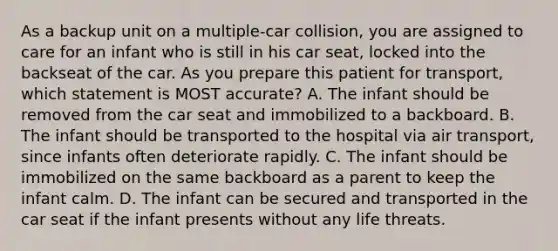 As a backup unit on a​ multiple-car collision, you are assigned to care for an infant who is still in his car​ seat, locked into the backseat of the car. As you prepare this patient for​ transport, which statement is MOST​ accurate? A. The infant should be removed from the car seat and immobilized to a backboard. B. The infant should be transported to the hospital via air​ transport, since infants often deteriorate rapidly. C. The infant should be immobilized on the same backboard as a parent to keep the infant calm. D. The infant can be secured and transported in the car seat if the infant presents without any life threats.