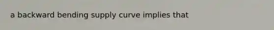 a backward bending supply curve implies that