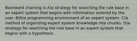 Backward chaining is A)a strategy for searching the rule base in an expert system that begins with information entered by the user. B)the programming environment of an expert system. C)a method of organizing expert system knowledge into chunks. D)a strategy for searching the rule base in an expert system that begins with a hypothesis.