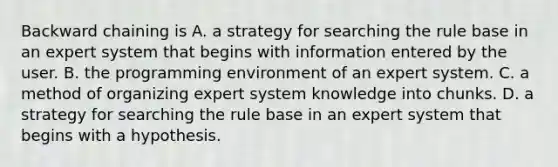 Backward chaining is A. a strategy for searching the rule base in an expert system that begins with information entered by the user. B. the programming environment of an expert system. C. a method of organizing expert system knowledge into chunks. D. a strategy for searching the rule base in an expert system that begins with a hypothesis.