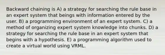 Backward chaining is A) a strategy for searching the rule base in an expert system that beings with information entered by the user. B) a programming environment of an expert system. C) a method of organizing expert system knowledge into chunks. D) a strategy for searching the rule base in an expert system that begins with a hypothesis. E) a programming algorithm used to create a virtual world using VRML.