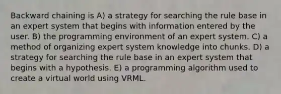 Backward chaining is A) a strategy for searching the rule base in an expert system that begins with information entered by the user. B) the programming environment of an expert system. C) a method of organizing expert system knowledge into chunks. D) a strategy for searching the rule base in an expert system that begins with a hypothesis. E) a programming algorithm used to create a virtual world using VRML.