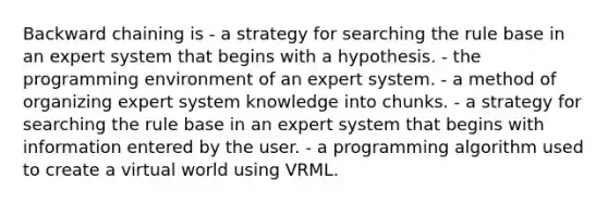 Backward chaining is - a strategy for searching the rule base in an expert system that begins with a hypothesis. - the programming environment of an expert system. - a method of organizing expert system knowledge into chunks. - a strategy for searching the rule base in an expert system that begins with information entered by the user. - a programming algorithm used to create a virtual world using VRML.