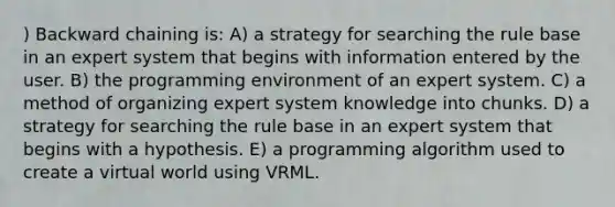 ) Backward chaining is: A) a strategy for searching the rule base in an expert system that begins with information entered by the user. B) the programming environment of an expert system. C) a method of organizing expert system knowledge into chunks. D) a strategy for searching the rule base in an expert system that begins with a hypothesis. E) a programming algorithm used to create a virtual world using VRML.