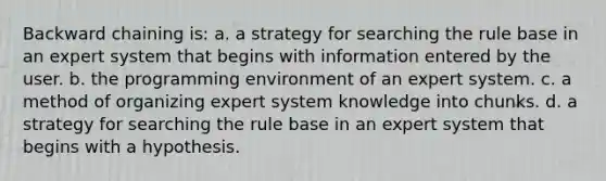 Backward chaining is: a. a strategy for searching the rule base in an expert system that begins with information entered by the user. b. the programming environment of an expert system. c. a method of organizing expert system knowledge into chunks. d. a strategy for searching the rule base in an expert system that begins with a hypothesis.