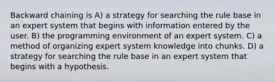 Backward chaining is A) a strategy for searching the rule base in an expert system that begins with information entered by the user. B) the programming environment of an expert system. C) a method of organizing expert system knowledge into chunks. D) a strategy for searching the rule base in an expert system that begins with a hypothesis.