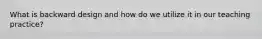What is backward design and how do we utilize it in our teaching practice?