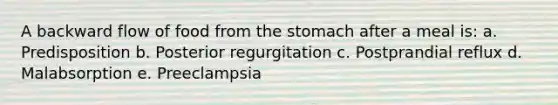 A backward flow of food from the stomach after a meal is: a. Predisposition b. Posterior regurgitation c. Postprandial reflux d. Malabsorption e. Preeclampsia