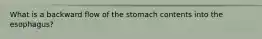 What is a backward flow of the stomach contents into the esophagus?