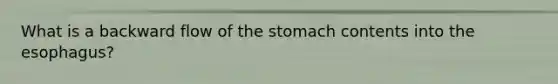 What is a backward flow of the stomach contents into the esophagus?