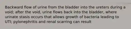 Backward flow of urine from the bladder into the ureters during a void; after the void, urine flows back into the bladder, where urinate stasis occurs that allows growth of bacteria leading to UTI; pylonephritis and renal scarring can result