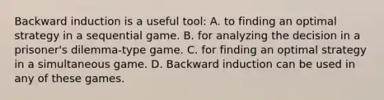 Backward induction is a useful tool: A. to finding an optimal strategy in a sequential game. B. for analyzing the decision in a prisoner's dilemma-type game. C. for finding an optimal strategy in a simultaneous game. D. Backward induction can be used in any of these games.