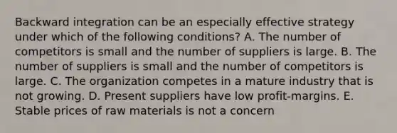 Backward integration can be an especially effective strategy under which of the following​ conditions? A. The number of competitors is small and the number of suppliers is large. B. The number of suppliers is small and the number of competitors is large. C. The organization competes in a mature industry that is not growing. D. Present suppliers have low​ profit-margins. E. Stable prices of raw materials is not a concern